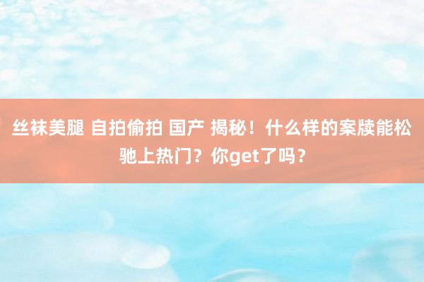 丝袜美腿 自拍偷拍 国产 揭秘！什么样的案牍能松驰上热门？你get了吗？