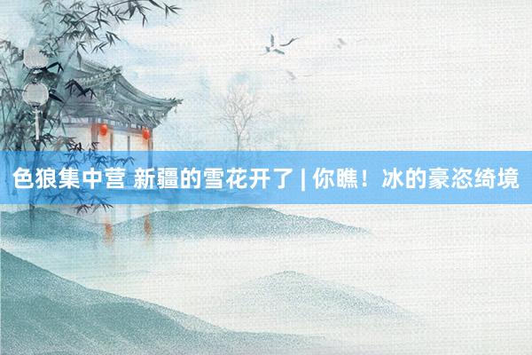 色狼集中营 新疆的雪花开了 | 你瞧！冰的豪恣绮境