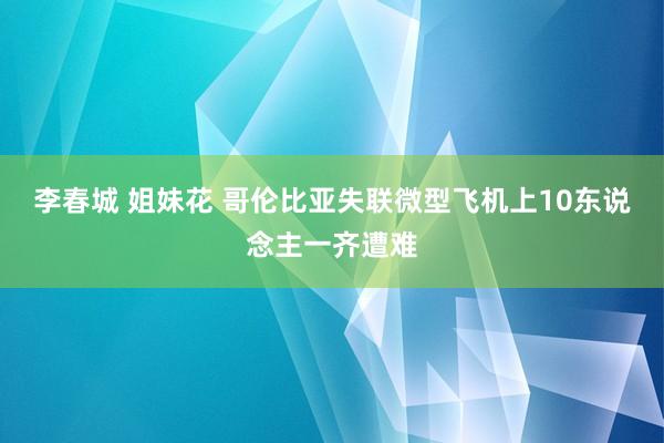 李春城 姐妹花 哥伦比亚失联微型飞机上10东说念主一齐遭难