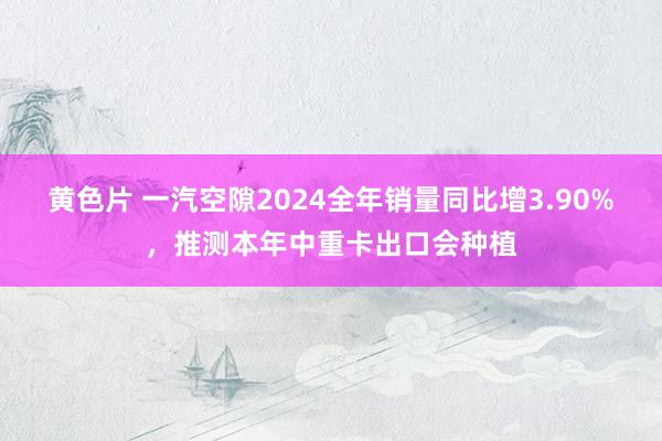 黄色片 一汽空隙2024全年销量同比增3.90%，推测本年中重卡出口会种植