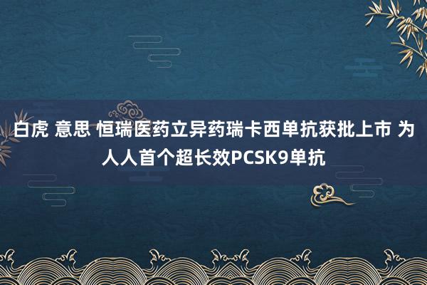 白虎 意思 恒瑞医药立异药瑞卡西单抗获批上市 为人人首个超长效PCSK9单抗