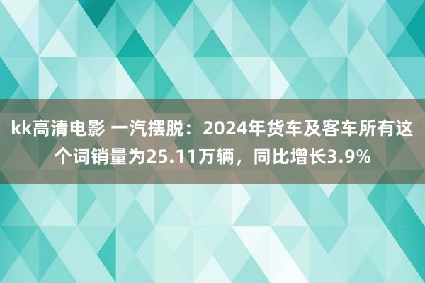 kk高清电影 一汽摆脱：2024年货车及客车所有这个词销量为25.11万辆，同比增长3.9%