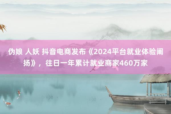 伪娘 人妖 抖音电商发布《2024平台就业体验阐扬》，往日一年累计就业商家460万家