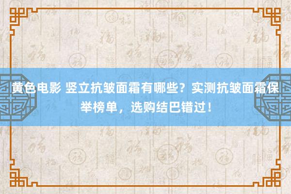 黄色电影 竖立抗皱面霜有哪些？实测抗皱面霜保举榜单，选购结巴错过！