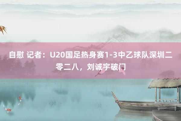 自慰 记者：U20国足热身赛1-3中乙球队深圳二零二八，刘诚宇破门