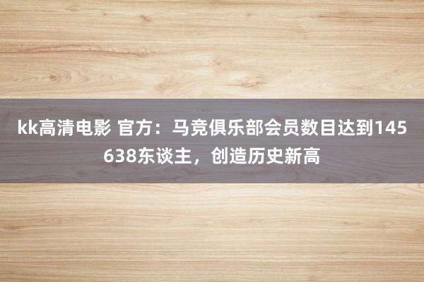 kk高清电影 官方：马竞俱乐部会员数目达到145638东谈主，创造历史新高