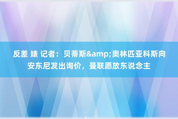 反差 婊 记者：贝蒂斯&奥林匹亚科斯向安东尼发出询价，曼联愿放东说念主