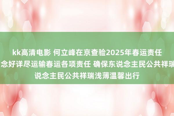 kk高清电影 何立峰在京查验2025年春运责任时强调 塌实作念好详尽运输春运各项责任 确保东说念主民公共祥瑞浅薄温馨出行