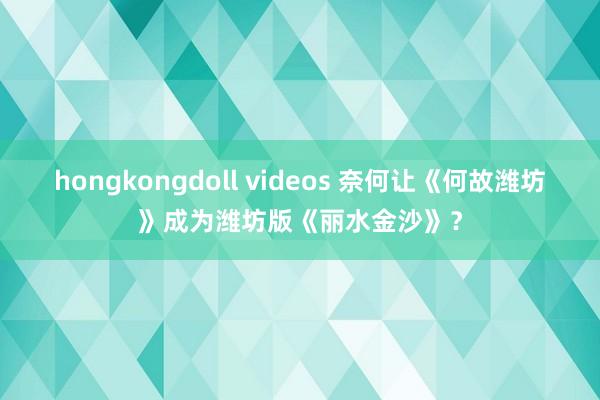 hongkongdoll videos 奈何让《何故潍坊》成为潍坊版《丽水金沙》？