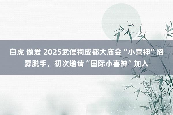 白虎 做爱 2025武侯祠成都大庙会“小喜神”招募脱手，初次邀请“国际小喜神”加入