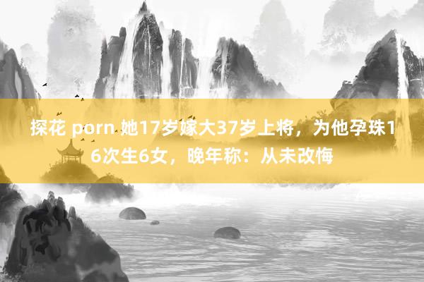 探花 porn 她17岁嫁大37岁上将，为他孕珠16次生6女，晚年称：从未改悔