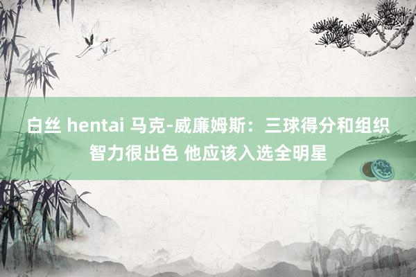 白丝 hentai 马克-威廉姆斯：三球得分和组织智力很出色 他应该入选全明星