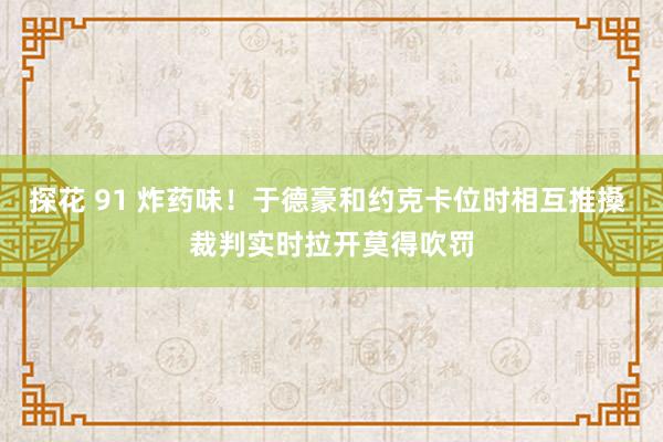 探花 91 炸药味！于德豪和约克卡位时相互推搡 裁判实时拉开莫得吹罚