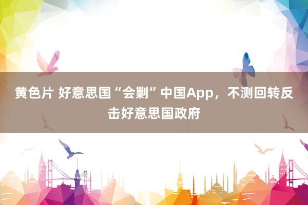 黄色片 好意思国“会剿”中国App，不测回转反击好意思国政府